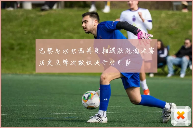 巴黎与切尔西再度相遇欧冠淘汰赛历史交锋次数仅次于对巴萨